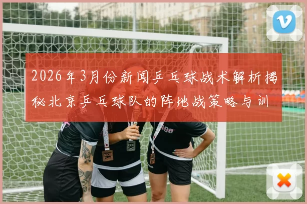 2026年3月份新闻乒乓球战术解析揭秘北京乒乓球队的阵地战策略与训练方法