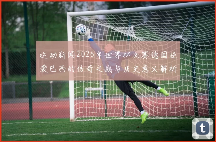 运动新闻2026年世界杯决赛德国逆袭巴西的传奇之战与历史意义解析