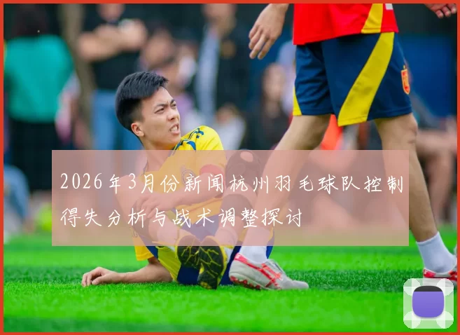 2026年3月份新闻杭州羽毛球队控制得失分析与战术调整探讨