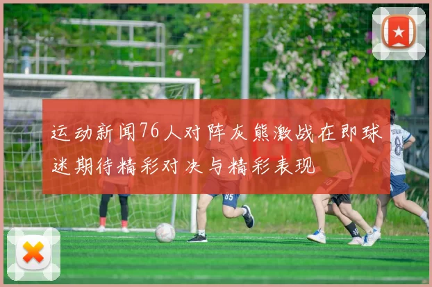 运动新闻76人对阵灰熊激战在即球迷期待精彩对决与精彩表现